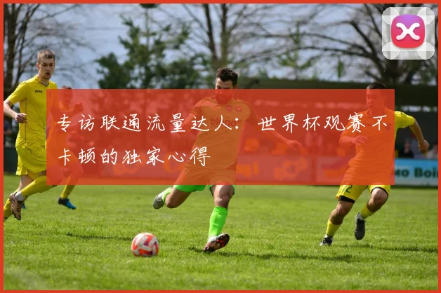 专访联通流量达人：世界杯观赛不卡顿的独家心得