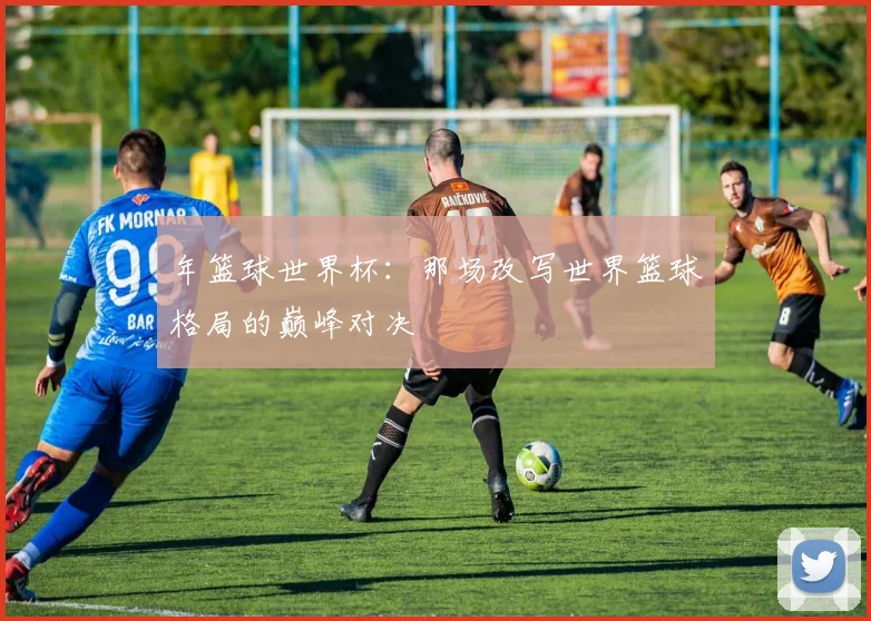 年篮球世界杯：那场改写世界篮球格局的巅峰对决